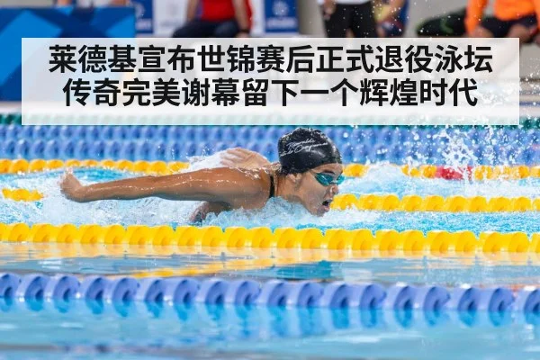 莱德基宣布世锦赛后正式退役泳坛传奇完美谢幕留下一个辉煌时代