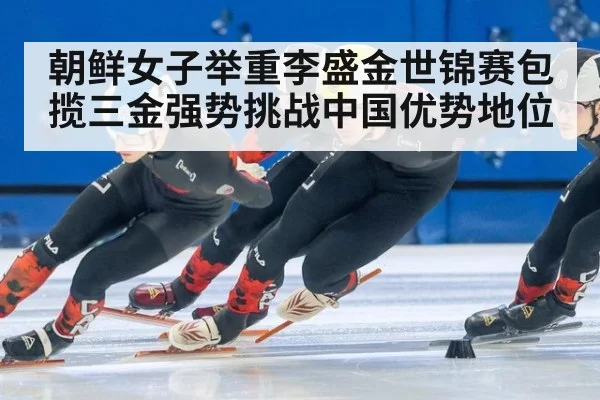 朝鲜女子举重李盛金世锦赛包揽三金强势挑战中国优势地位