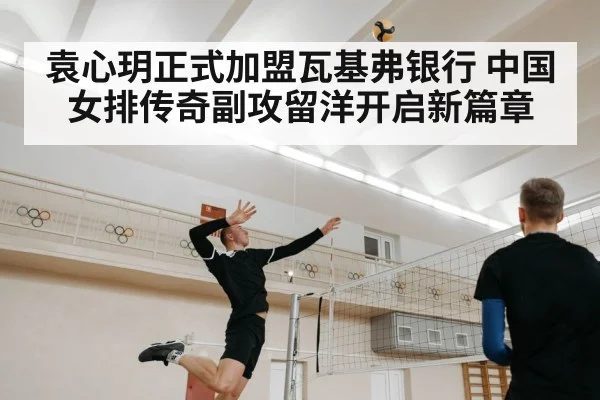 袁心玥正式加盟瓦基弗银行 中国女排传奇副攻留洋开启新篇章